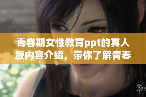 青春期女性教育ppt的真人版内容介绍，带你了解青春期的成长与挑战