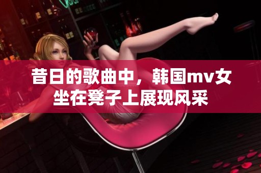 昔日的歌曲中，韩国mv女坐在凳子上展现风采