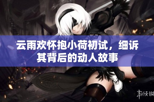 云雨欢怀抱小荷初试，细诉其背后的动人故事