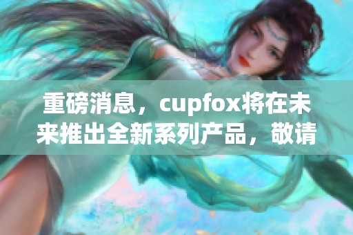 重磅消息，cupfox将在未来推出全新系列产品，敬请期待！