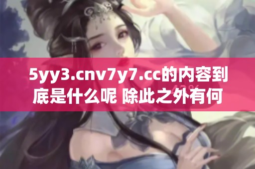 5yy3.cnv7y7.cc的内容到底是什么呢 除此之外有何其他有趣的事情发生呢