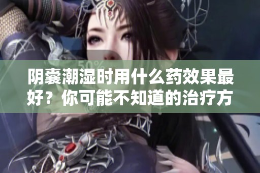 阴囊潮湿时用什么药效果最好？你可能不知道的治疗方法解析