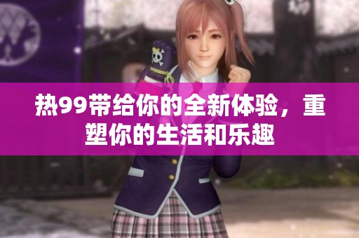 热99带给你的全新体验，重塑你的生活和乐趣