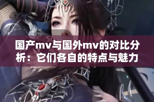 国产mv与国外mv的对比分析：它们各自的特点与魅力探讨