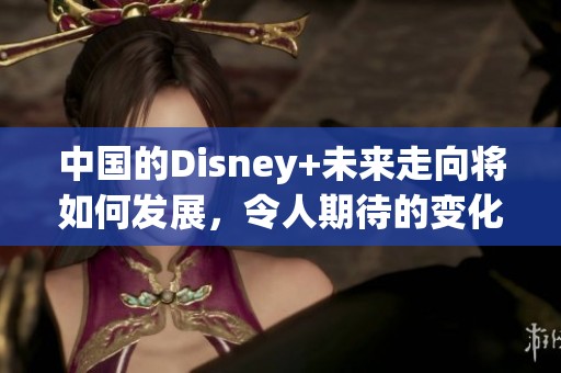 中国的Disney+未来走向将如何发展，令人期待的变化即将揭晓