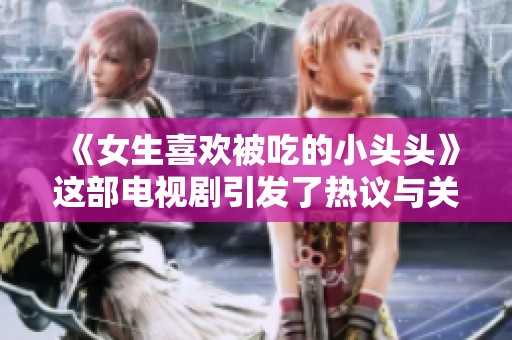 《女生喜欢被吃的小头头》这部电视剧引发了热议与关注，大家怎么看？