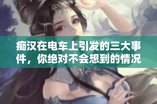痴汉在电车上引发的三大事件，你绝对不会想到的情况竟然是这样