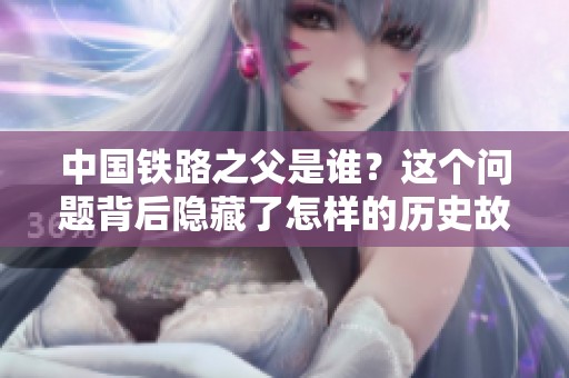 中国铁路之父是谁？这个问题背后隐藏了怎样的历史故事呢