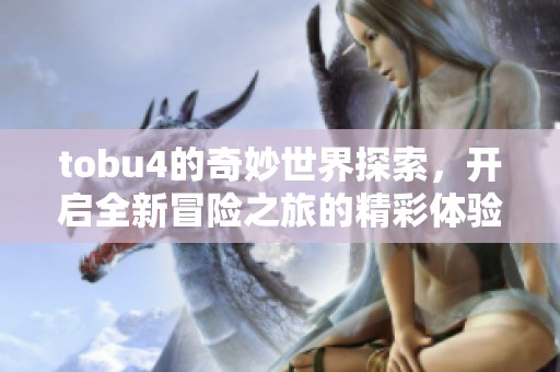 tobu4的奇妙世界探索，开启全新冒险之旅的精彩体验