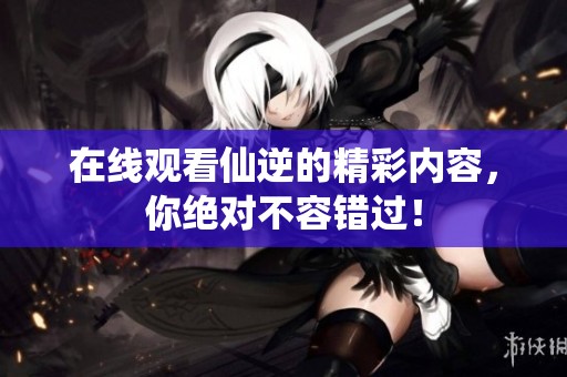 在线观看仙逆的精彩内容，你绝对不容错过！