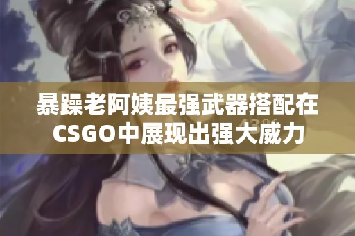 暴躁老阿姨最强武器搭配在CSGO中展现出强大威力