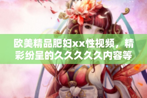 欧美精品肥妇xx性视频，精彩纷呈的****久内容等你来欣赏