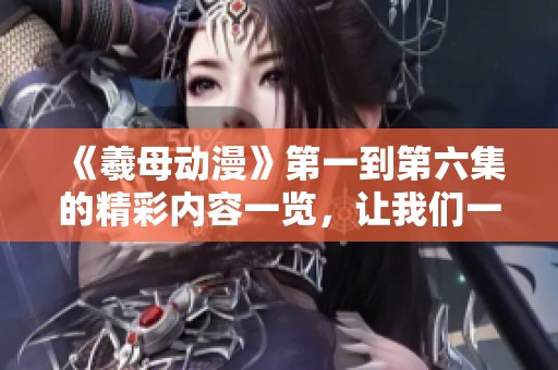 《羲母动漫》第一到第六集的精彩内容一览，让我们一起回顾这段奇幻旅程！