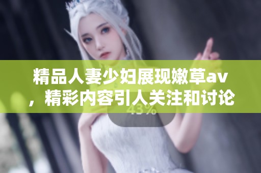 精品人妻少妇展现嫩草**，精彩内容引人关注和讨论