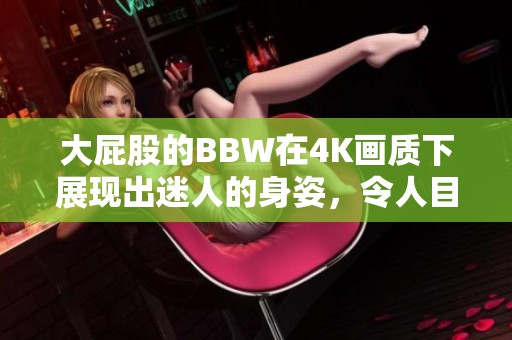 大屁股的BBW在4K画质下展现出迷人的身姿，令人目不转睛的魅力。