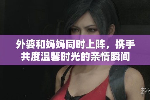 外婆和妈妈同时上阵，携手共度温馨时光的亲情瞬间