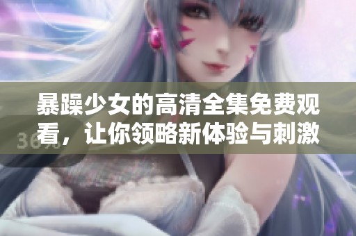 暴躁少女的高清全集免费观看，让你领略新体验与刺激感受