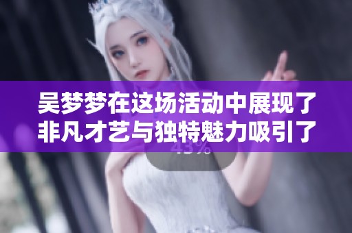 吴梦梦在这场活动中展现了非凡才艺与独特魅力吸引了众多粉丝目光