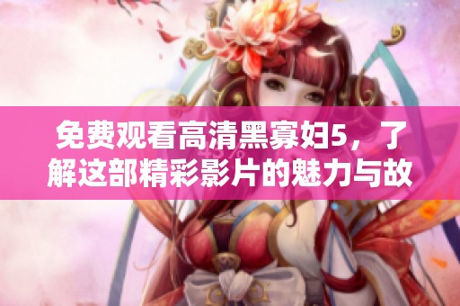 免费观看高清黑寡妇5，了解这部精彩影片的魅力与故事！