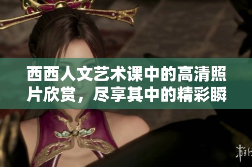 西西人文艺术课中的高清照片欣赏，尽享其中的精彩瞬间与美感体验