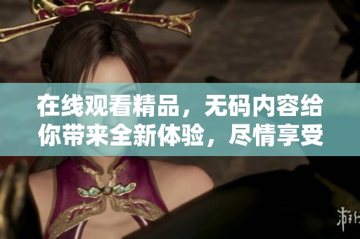 在线观看精品，**内容给你带来全新体验，尽情享受。