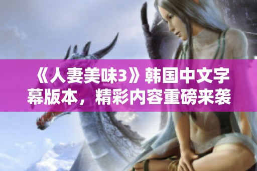 《人妻美味3》韩国中文字幕版本，精彩内容重磅来袭，您绝对不容错过！