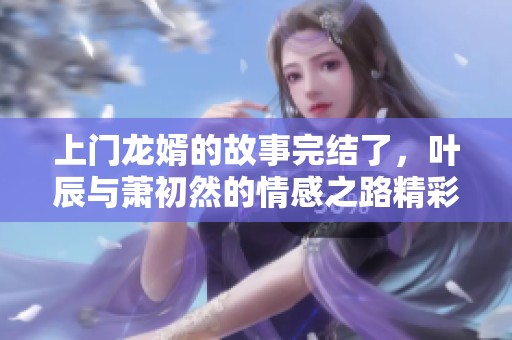 上门龙婿的故事完结了，叶辰与萧初然的情感之路精彩纷呈