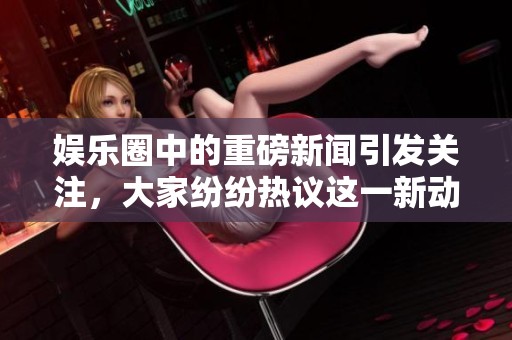 娱乐圈中的重磅新闻引发关注，大家纷纷热议这一新动态