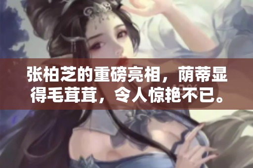 张柏芝的重磅亮相，荫蒂显得毛茸茸，令人惊艳不已。