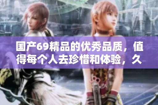 国产69精品的优秀品质，值得每个人去珍惜和体验，******的美好。