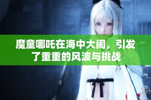 魔童哪吒在海中大闹，引发了重重的风波与挑战
