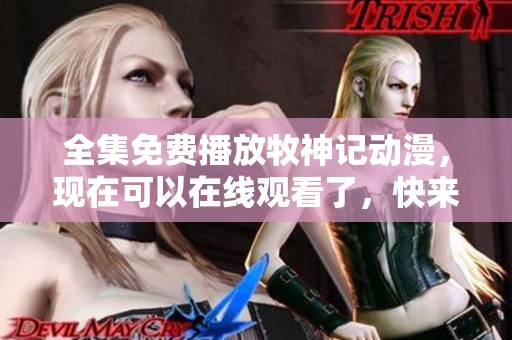 全集免费播放牧神记动漫，现在可以在线观看了，快来一起享受吧！