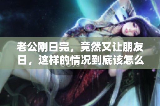老公刚日完，竟然又让朋友日，这样的情况到底该怎么处理呢