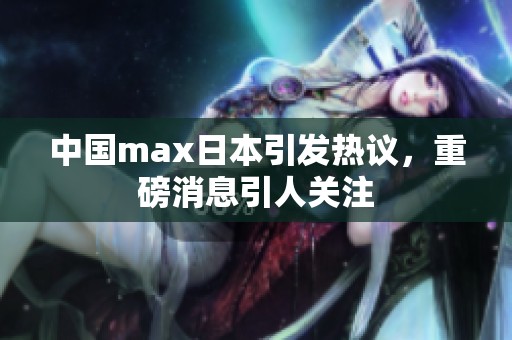 中国max日本引发热议，重磅消息引人关注