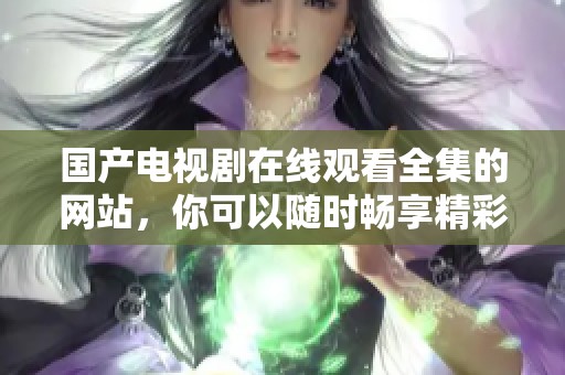 国产电视剧在线观看全集的网站，你可以随时畅享精彩内容